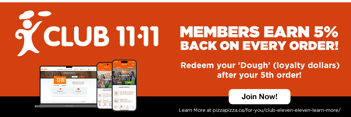 CLUB 11-11 | MEMBERS EARN 5% BACK ON EVERY ORDER! Redeem your 'Dough' (loyalty dollars) after your 5th order! Join Now! Learn More at pizzapizza.ca/for-you/club-eleven-eleven-learn-more/
